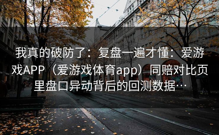 我真的破防了：复盘一遍才懂：爱游戏APP（爱游戏体育app）同赔对比页里盘口异动背后的回测数据…