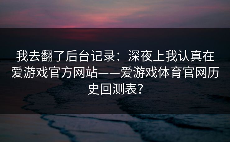我去翻了后台记录:深夜上我认真在爱游戏官方网站——爱游戏体育官网历史回测表? 我去翻了后台记录:深夜上我认真在爱游戏官方网站——爱游戏体育官网历史回测表?