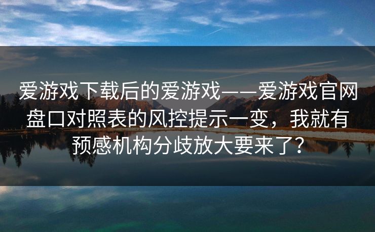 爱游戏下载后的爱游戏——爱游戏官网盘口对照表的风控提示一变，我就有预感机构分歧放大要来了？