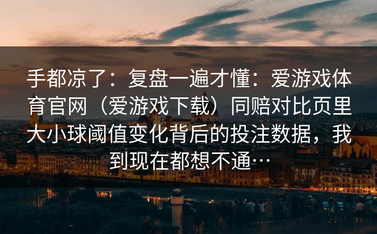 手都凉了:复盘一遍才懂:爱游戏体育官网(爱游戏下载)同赔对比页里大小球阈值变化背后的投注数据,我到现在都想不通… 手都凉了:复盘一遍才懂:爱游戏体育官网(爱游戏下载)同赔对比页里大小球阈值变化背后的投注数据,我到现在都想不通…