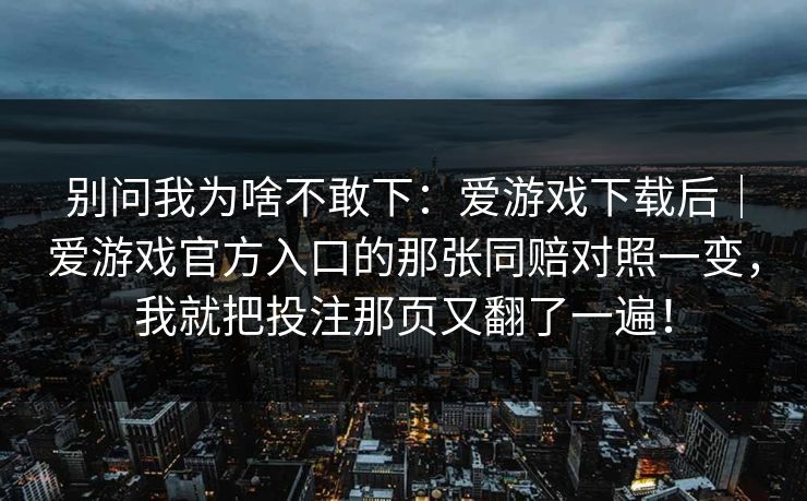 别问我为啥不敢下:爱游戏下载后|爱游戏官方入口的那张同赔对照一变,我就把投注那页又翻了一遍! 别问我为啥不敢下:爱游戏下载后|爱游戏官方入口的那张同赔对照一变,我就把投注那页又翻了一遍!
