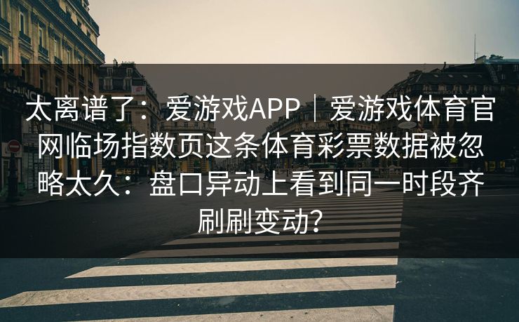 太离谱了:爱游戏APP|爱游戏体育官网临场指数页这条体育彩票数据被忽略太久:盘口异动上看到同一时段齐刷刷变动? 太离谱了:爱游戏APP|爱游戏体育官网临场指数页这条体育彩票数据被忽略太久:盘口异动上看到同一时段齐刷刷变动?