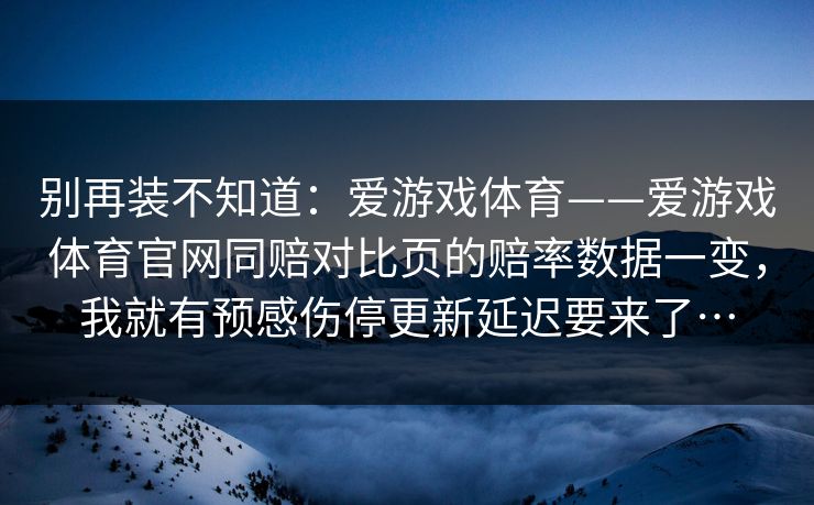 别再装不知道：爱游戏体育——爱游戏体育官网同赔对比页的赔率数据一变，我就有预感伤停更新延迟要来了…