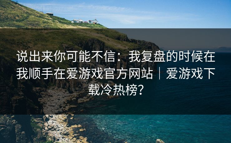 说出来你可能不信：我复盘的时候在我顺手在爱游戏官方网站｜爱游戏下载冷热榜？