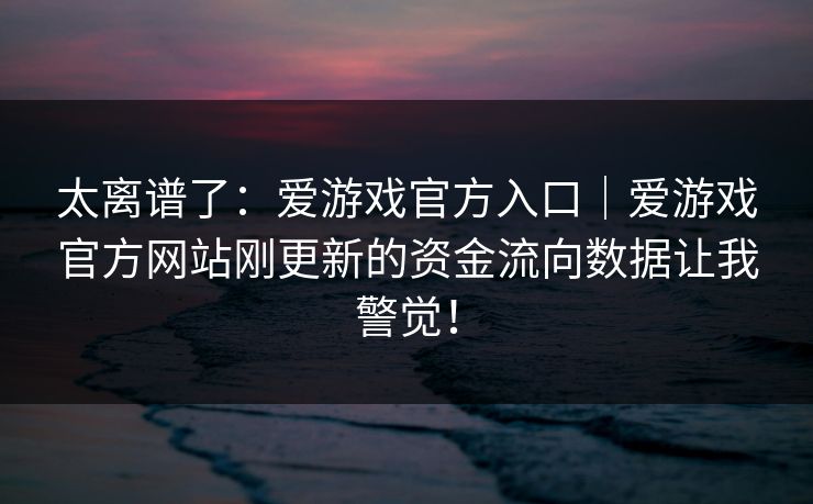 太离谱了：爱游戏官方入口｜爱游戏官方网站刚更新的资金流向数据让我警觉！