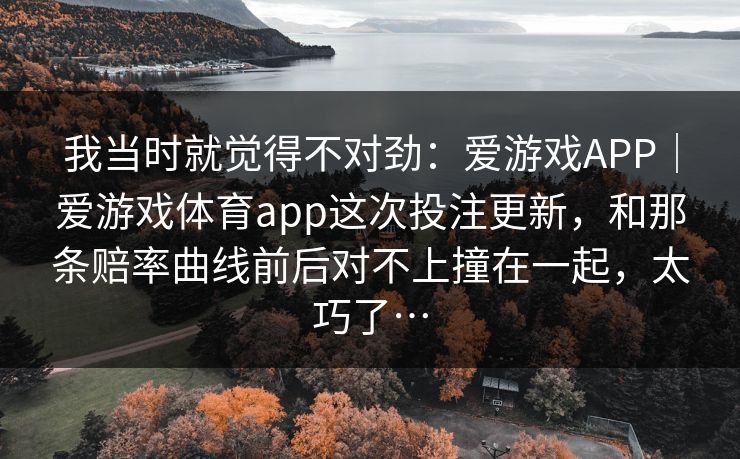 我当时就觉得不对劲:爱游戏APP|爱游戏体育app这次投注更新,和那条赔率曲线前后对不上撞在一起,太巧了… 我当时就觉得不对劲:爱游戏APP|爱游戏体育app这次投注更新,和那条赔率曲线前后对不上撞在一起,太巧了…