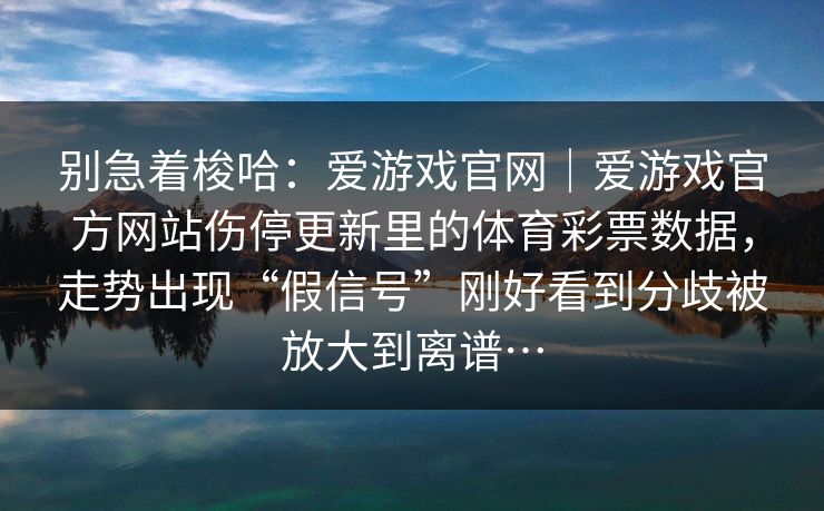 别急着梭哈：爱游戏官网｜爱游戏官方网站伤停更新里的体育彩票数据，走势出现“假信号”刚好看到分歧被放大到离谱…