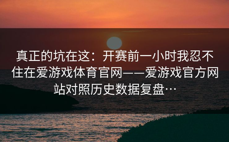 真正的坑在这：开赛前一小时我忍不住在爱游戏体育官网——爱游戏官方网站对照历史数据复盘…