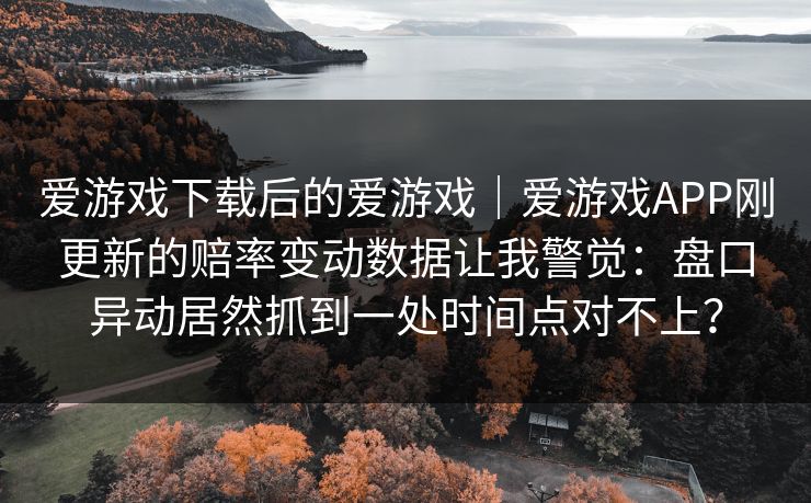 爱游戏下载后的爱游戏|爱游戏APP刚更新的赔率变动数据让我警觉:盘口异动居然抓到一处时间点对不上? 爱游戏下载后的爱游戏|爱游戏APP刚更新的赔率变动数据让我警觉:盘口异动居然抓到一处时间点对不上?