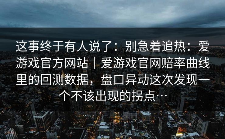 这事终于有人说了：别急着追热：爱游戏官方网站｜爱游戏官网赔率曲线里的回测数据，盘口异动这次发现一个不该出现的拐点…