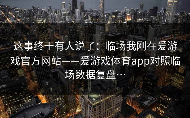 这事终于有人说了：临场我刚在爱游戏官方网站——爱游戏体育app对照临场数据复盘…