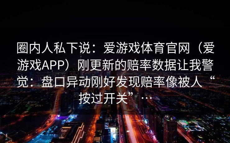 圈内人私下说：爱游戏体育官网（爱游戏APP）刚更新的赔率数据让我警觉：盘口异动刚好发现赔率像被人“按过开关”…