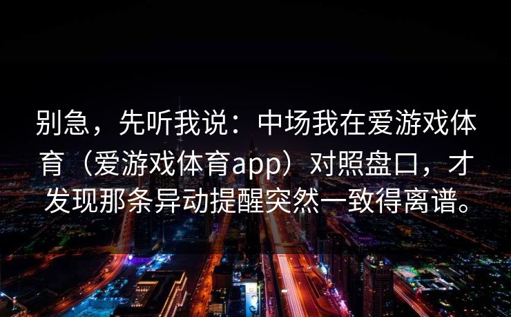 别急，先听我说：中场我在爱游戏体育（爱游戏体育app）对照盘口，才发现那条异动提醒突然一致得离谱。