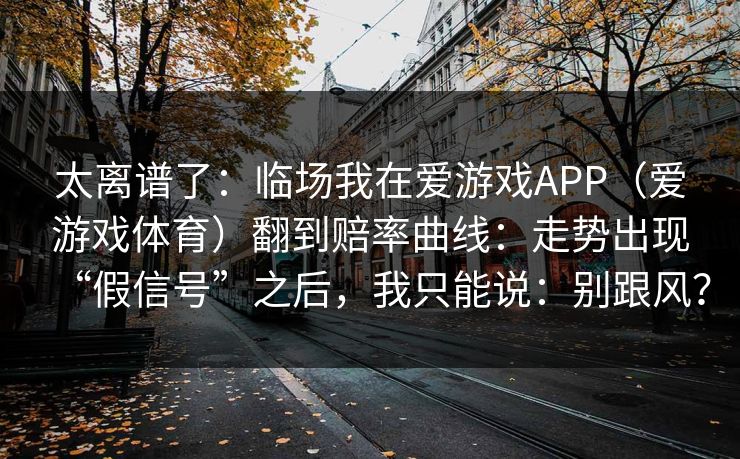 太离谱了：临场我在爱游戏APP（爱游戏体育）翻到赔率曲线：走势出现“假信号”之后，我只能说：别跟风？