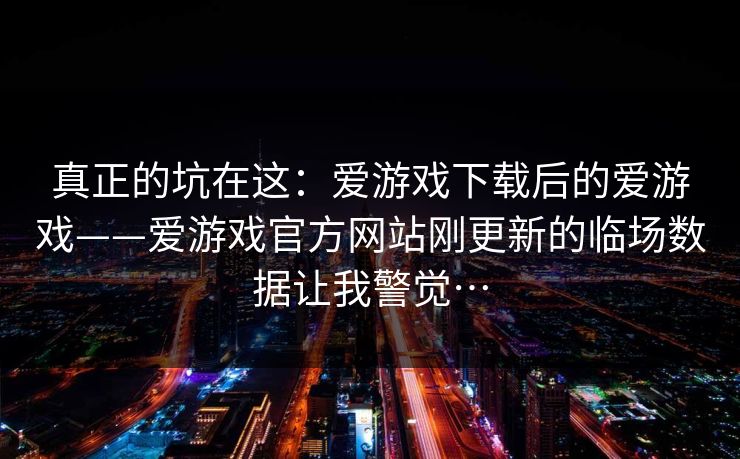 真正的坑在这：爱游戏下载后的爱游戏——爱游戏官方网站刚更新的临场数据让我警觉…