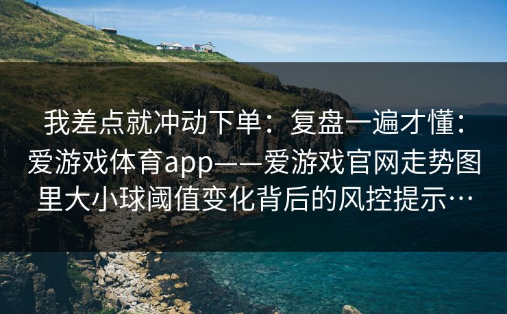 我差点就冲动下单：复盘一遍才懂：爱游戏体育app——爱游戏官网走势图里大小球阈值变化背后的风控提示…